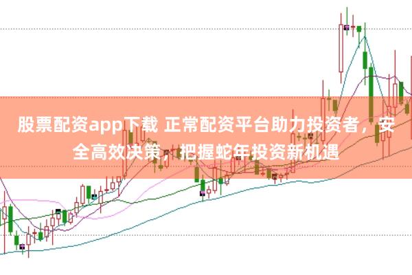 股票配资app下载 正常配资平台助力投资者，安全高效决策，把握蛇年投资新机遇