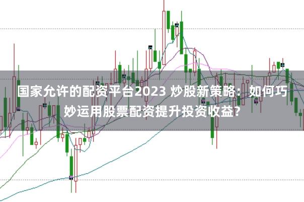 国家允许的配资平台2023 炒股新策略：如何巧妙运用股票配资提升投资收益？