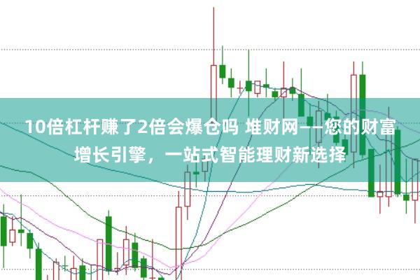 10倍杠杆赚了2倍会爆仓吗 堆财网——您的财富增长引擎，一站式智能理财新选择