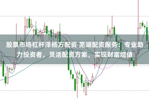 股票市场杠杆泽杨方配资 芜湖配资服务：专业助力投资者，灵活配资方案，实现财富增值