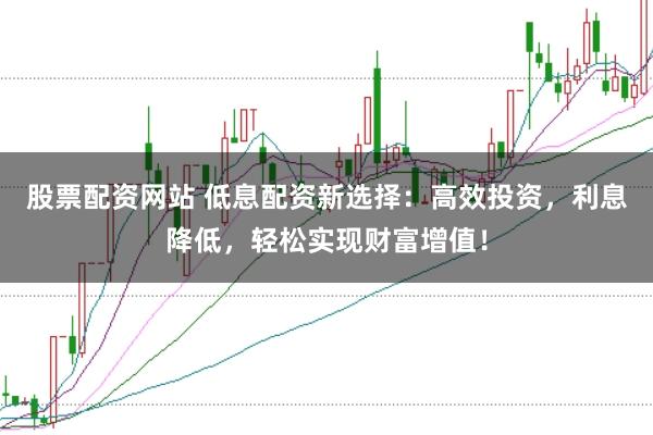 股票配资网站 低息配资新选择：高效投资，利息降低，轻松实现财富增值！