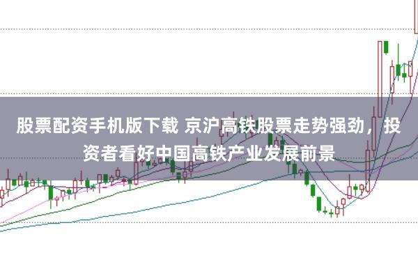 股票配资手机版下载 京沪高铁股票走势强劲，投资者看好中国高铁产业发展前景