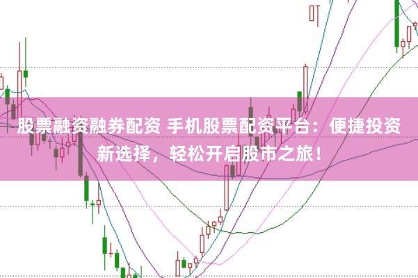 股票融资融券配资 手机股票配资平台：便捷投资新选择，轻松开启股市之旅！