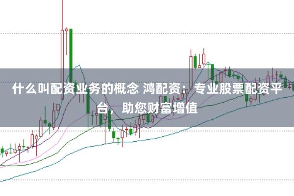 什么叫配资业务的概念 鸿配资：专业股票配资平台，助您财富增值