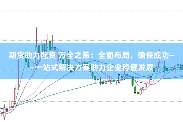期货助力配资 万全之策：全面布局，确保成功——一站式解决方案助力企业稳健发展