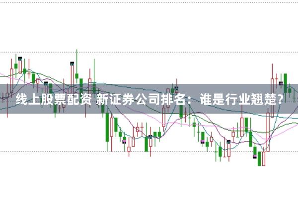 线上股票配资 新证券公司排名：谁是行业翘楚？