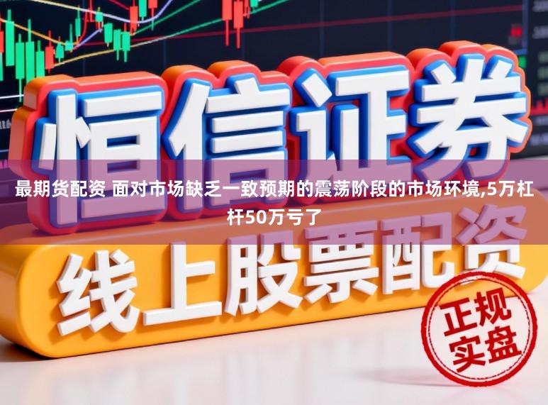 最期货配资 面对市场缺乏一致预期的震荡阶段的市场环境,5万杠杆50万亏了