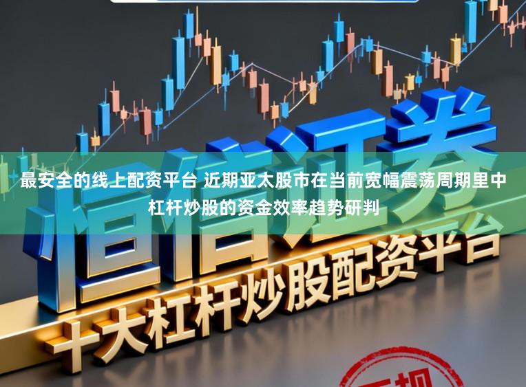 最安全的线上配资平台 近期亚太股市在当前宽幅震荡周期里中杠杆炒股的资金效率趋势研判