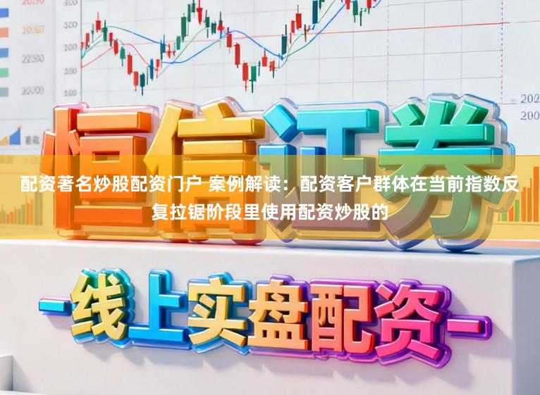 配资著名炒股配资门户 案例解读：配资客户群体在当前指数反复拉锯阶段里使用配资炒股的