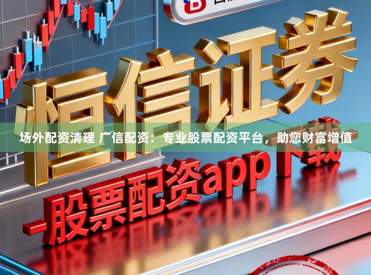 场外配资清理 广信配资：专业股票配资平台，助您财富增值