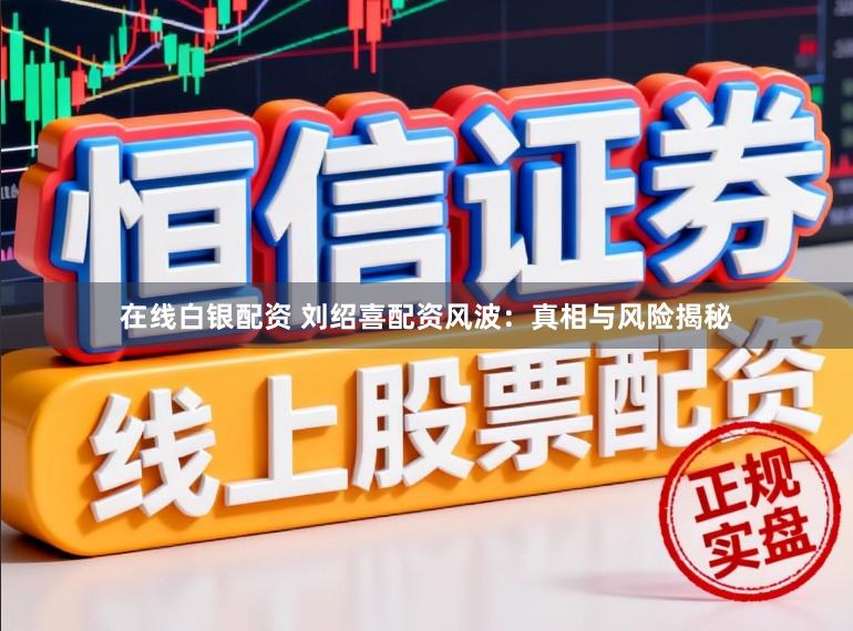 在线白银配资 刘绍喜配资风波：真相与风险揭秘