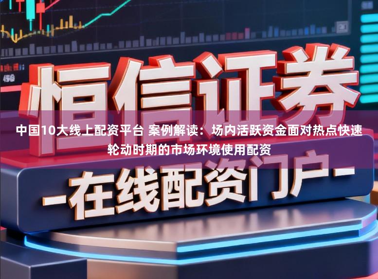 中国10大线上配资平台 案例解读：场内活跃资金面对热点快速轮动时期的市场环境使用配资