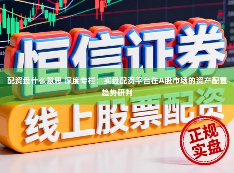 配资盘什么意思 深度专栏：实盘配资平台在A股市场的资产配置趋势研判